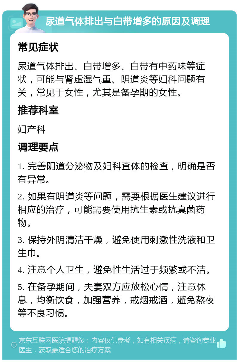 尿道气体排出与白带增多的原因及调理 常见症状 尿道气体排出、白带增多、白带有中药味等症状，可能与肾虚湿气重、阴道炎等妇科问题有关，常见于女性，尤其是备孕期的女性。 推荐科室 妇产科 调理要点 1. 完善阴道分泌物及妇科查体的检查，明确是否有异常。 2. 如果有阴道炎等问题，需要根据医生建议进行相应的治疗，可能需要使用抗生素或抗真菌药物。 3. 保持外阴清洁干燥，避免使用刺激性洗液和卫生巾。 4. 注意个人卫生，避免性生活过于频繁或不洁。 5. 在备孕期间，夫妻双方应放松心情，注意休息，均衡饮食，加强营养，戒烟戒酒，避免熬夜等不良习惯。