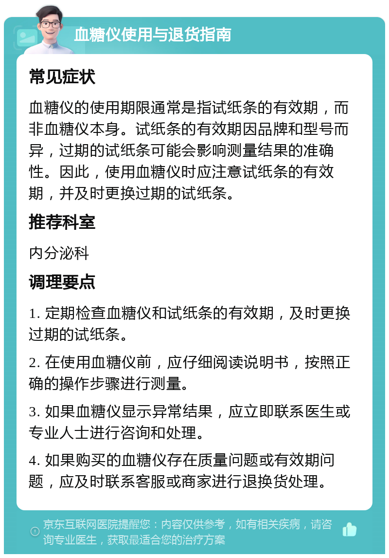 血糖仪使用与退货指南 常见症状 血糖仪的使用期限通常是指试纸条的有效期，而非血糖仪本身。试纸条的有效期因品牌和型号而异，过期的试纸条可能会影响测量结果的准确性。因此，使用血糖仪时应注意试纸条的有效期，并及时更换过期的试纸条。 推荐科室 内分泌科 调理要点 1. 定期检查血糖仪和试纸条的有效期，及时更换过期的试纸条。 2. 在使用血糖仪前，应仔细阅读说明书，按照正确的操作步骤进行测量。 3. 如果血糖仪显示异常结果，应立即联系医生或专业人士进行咨询和处理。 4. 如果购买的血糖仪存在质量问题或有效期问题，应及时联系客服或商家进行退换货处理。