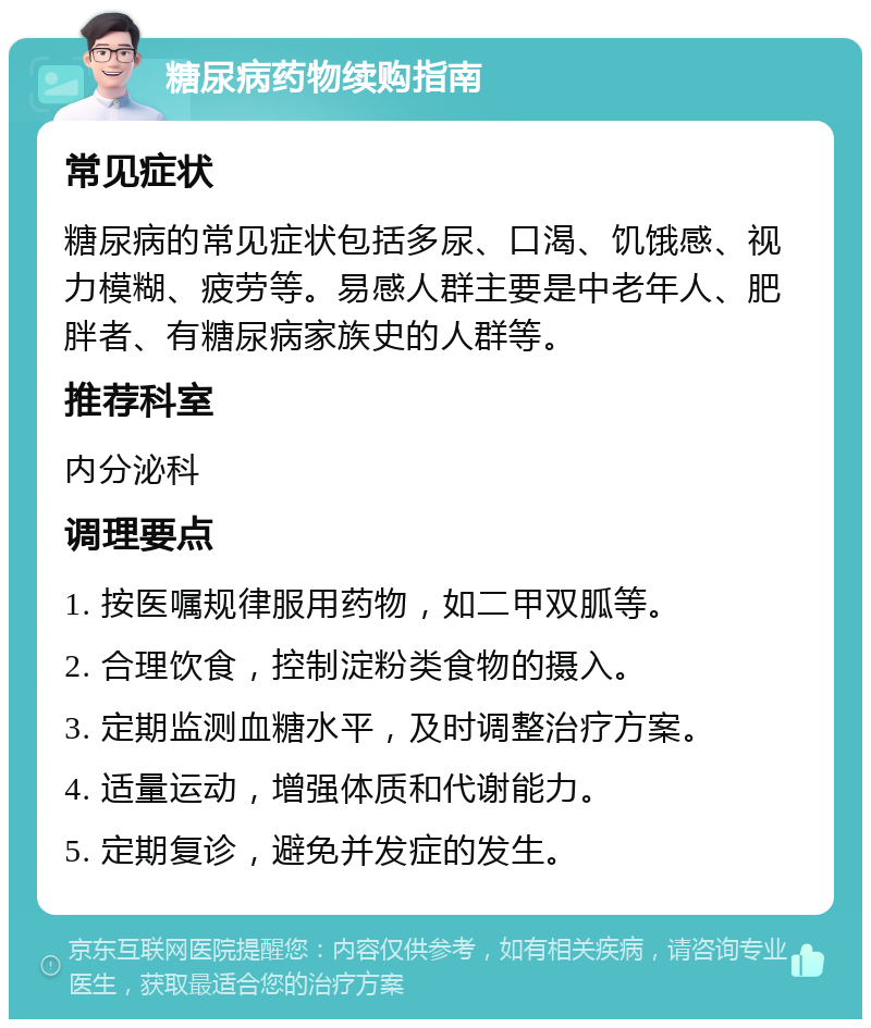 糖尿病药物续购指南 常见症状 糖尿病的常见症状包括多尿、口渴、饥饿感、视力模糊、疲劳等。易感人群主要是中老年人、肥胖者、有糖尿病家族史的人群等。 推荐科室 内分泌科 调理要点 1. 按医嘱规律服用药物，如二甲双胍等。 2. 合理饮食，控制淀粉类食物的摄入。 3. 定期监测血糖水平，及时调整治疗方案。 4. 适量运动，增强体质和代谢能力。 5. 定期复诊，避免并发症的发生。