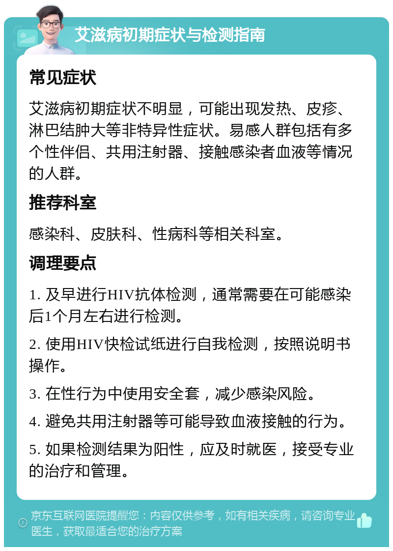 艾滋病初期症状与检测指南 常见症状 艾滋病初期症状不明显，可能出现发热、皮疹、淋巴结肿大等非特异性症状。易感人群包括有多个性伴侣、共用注射器、接触感染者血液等情况的人群。 推荐科室 感染科、皮肤科、性病科等相关科室。 调理要点 1. 及早进行HIV抗体检测，通常需要在可能感染后1个月左右进行检测。 2. 使用HIV快检试纸进行自我检测，按照说明书操作。 3. 在性行为中使用安全套，减少感染风险。 4. 避免共用注射器等可能导致血液接触的行为。 5. 如果检测结果为阳性，应及时就医，接受专业的治疗和管理。