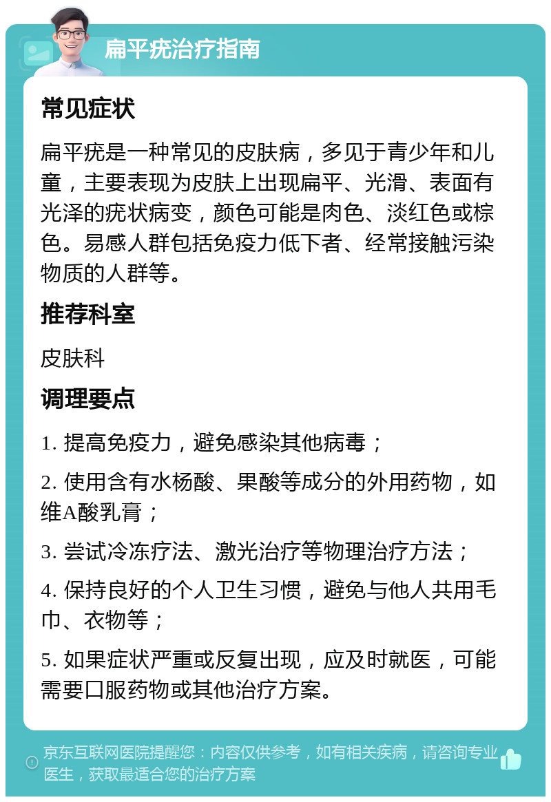 扁平疣治疗指南 常见症状 扁平疣是一种常见的皮肤病，多见于青少年和儿童，主要表现为皮肤上出现扁平、光滑、表面有光泽的疣状病变，颜色可能是肉色、淡红色或棕色。易感人群包括免疫力低下者、经常接触污染物质的人群等。 推荐科室 皮肤科 调理要点 1. 提高免疫力，避免感染其他病毒； 2. 使用含有水杨酸、果酸等成分的外用药物，如维A酸乳膏； 3. 尝试冷冻疗法、激光治疗等物理治疗方法； 4. 保持良好的个人卫生习惯，避免与他人共用毛巾、衣物等； 5. 如果症状严重或反复出现，应及时就医，可能需要口服药物或其他治疗方案。