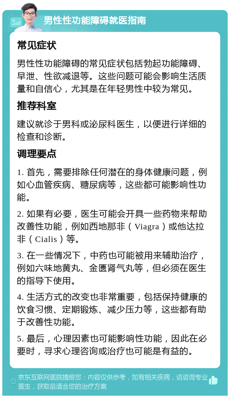 男性性功能障碍就医指南 常见症状 男性性功能障碍的常见症状包括勃起功能障碍、早泄、性欲减退等。这些问题可能会影响生活质量和自信心，尤其是在年轻男性中较为常见。 推荐科室 建议就诊于男科或泌尿科医生，以便进行详细的检查和诊断。 调理要点 1. 首先，需要排除任何潜在的身体健康问题，例如心血管疾病、糖尿病等，这些都可能影响性功能。 2. 如果有必要，医生可能会开具一些药物来帮助改善性功能，例如西地那非（Viagra）或他达拉非（Cialis）等。 3. 在一些情况下，中药也可能被用来辅助治疗，例如六味地黄丸、金匮肾气丸等，但必须在医生的指导下使用。 4. 生活方式的改变也非常重要，包括保持健康的饮食习惯、定期锻炼、减少压力等，这些都有助于改善性功能。 5. 最后，心理因素也可能影响性功能，因此在必要时，寻求心理咨询或治疗也可能是有益的。