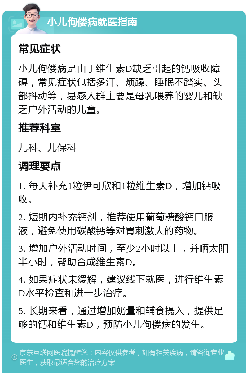 小儿佝偻病就医指南 常见症状 小儿佝偻病是由于维生素D缺乏引起的钙吸收障碍，常见症状包括多汗、烦躁、睡眠不踏实、头部抖动等，易感人群主要是母乳喂养的婴儿和缺乏户外活动的儿童。 推荐科室 儿科、儿保科 调理要点 1. 每天补充1粒伊可欣和1粒维生素D，增加钙吸收。 2. 短期内补充钙剂，推荐使用葡萄糖酸钙口服液，避免使用碳酸钙等对胃刺激大的药物。 3. 增加户外活动时间，至少2小时以上，并晒太阳半小时，帮助合成维生素D。 4. 如果症状未缓解，建议线下就医，进行维生素D水平检查和进一步治疗。 5. 长期来看，通过增加奶量和辅食摄入，提供足够的钙和维生素D，预防小儿佝偻病的发生。