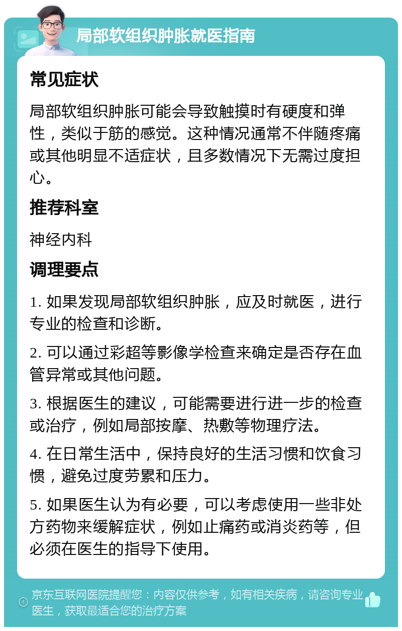 局部软组织肿胀就医指南 常见症状 局部软组织肿胀可能会导致触摸时有硬度和弹性，类似于筋的感觉。这种情况通常不伴随疼痛或其他明显不适症状，且多数情况下无需过度担心。 推荐科室 神经内科 调理要点 1. 如果发现局部软组织肿胀，应及时就医，进行专业的检查和诊断。 2. 可以通过彩超等影像学检查来确定是否存在血管异常或其他问题。 3. 根据医生的建议，可能需要进行进一步的检查或治疗，例如局部按摩、热敷等物理疗法。 4. 在日常生活中，保持良好的生活习惯和饮食习惯，避免过度劳累和压力。 5. 如果医生认为有必要，可以考虑使用一些非处方药物来缓解症状，例如止痛药或消炎药等，但必须在医生的指导下使用。