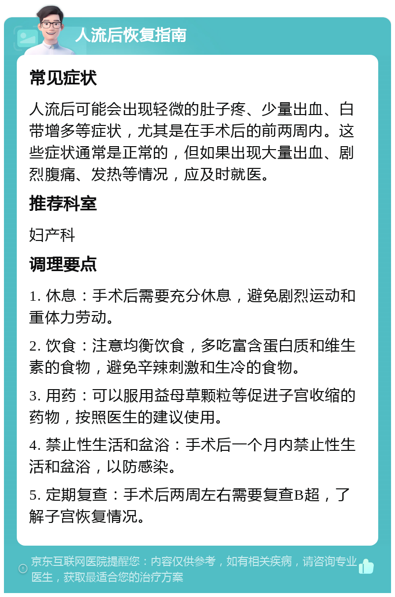 人流后恢复指南 常见症状 人流后可能会出现轻微的肚子疼、少量出血、白带增多等症状，尤其是在手术后的前两周内。这些症状通常是正常的，但如果出现大量出血、剧烈腹痛、发热等情况，应及时就医。 推荐科室 妇产科 调理要点 1. 休息：手术后需要充分休息，避免剧烈运动和重体力劳动。 2. 饮食：注意均衡饮食，多吃富含蛋白质和维生素的食物，避免辛辣刺激和生冷的食物。 3. 用药：可以服用益母草颗粒等促进子宫收缩的药物，按照医生的建议使用。 4. 禁止性生活和盆浴：手术后一个月内禁止性生活和盆浴，以防感染。 5. 定期复查：手术后两周左右需要复查B超，了解子宫恢复情况。