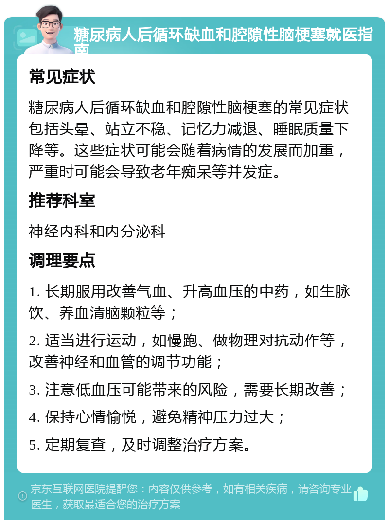 糖尿病人后循环缺血和腔隙性脑梗塞就医指南 常见症状 糖尿病人后循环缺血和腔隙性脑梗塞的常见症状包括头晕、站立不稳、记忆力减退、睡眠质量下降等。这些症状可能会随着病情的发展而加重，严重时可能会导致老年痴呆等并发症。 推荐科室 神经内科和内分泌科 调理要点 1. 长期服用改善气血、升高血压的中药，如生脉饮、养血清脑颗粒等； 2. 适当进行运动，如慢跑、做物理对抗动作等，改善神经和血管的调节功能； 3. 注意低血压可能带来的风险，需要长期改善； 4. 保持心情愉悦，避免精神压力过大； 5. 定期复查，及时调整治疗方案。