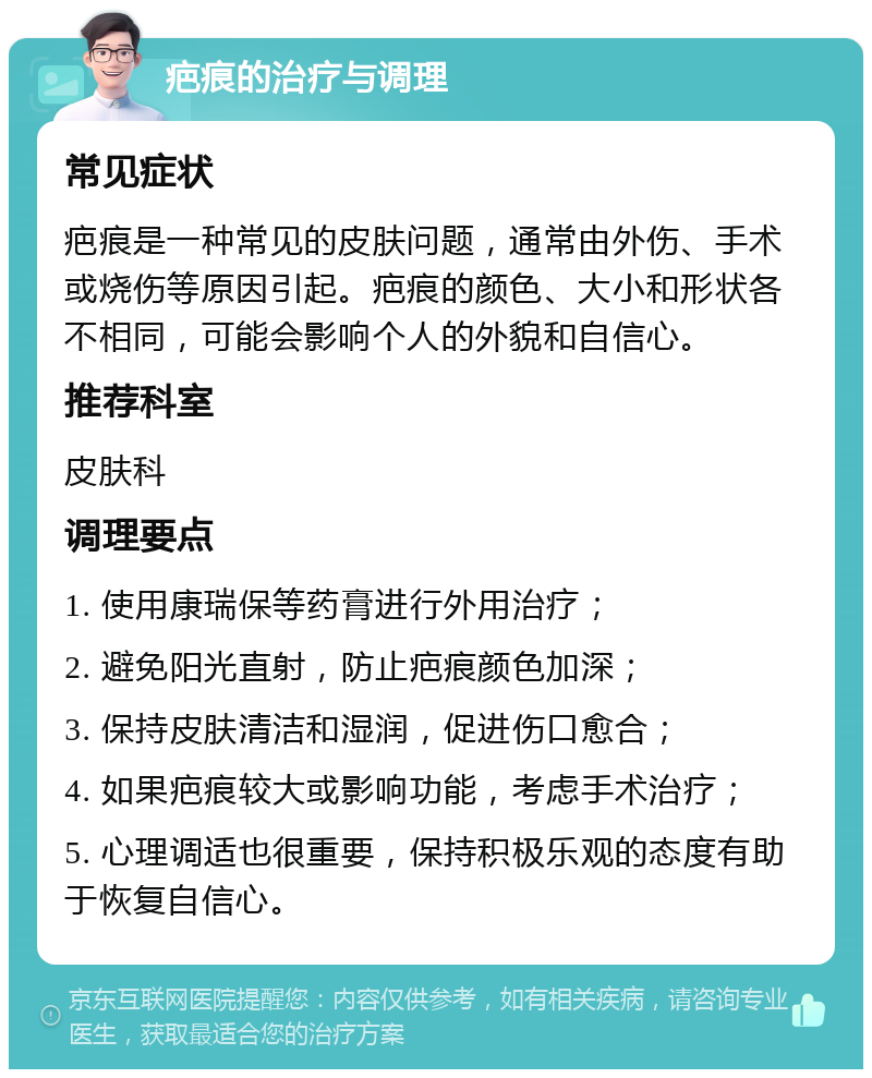 疤痕的治疗与调理 常见症状 疤痕是一种常见的皮肤问题，通常由外伤、手术或烧伤等原因引起。疤痕的颜色、大小和形状各不相同，可能会影响个人的外貌和自信心。 推荐科室 皮肤科 调理要点 1. 使用康瑞保等药膏进行外用治疗； 2. 避免阳光直射，防止疤痕颜色加深； 3. 保持皮肤清洁和湿润，促进伤口愈合； 4. 如果疤痕较大或影响功能，考虑手术治疗； 5. 心理调适也很重要，保持积极乐观的态度有助于恢复自信心。