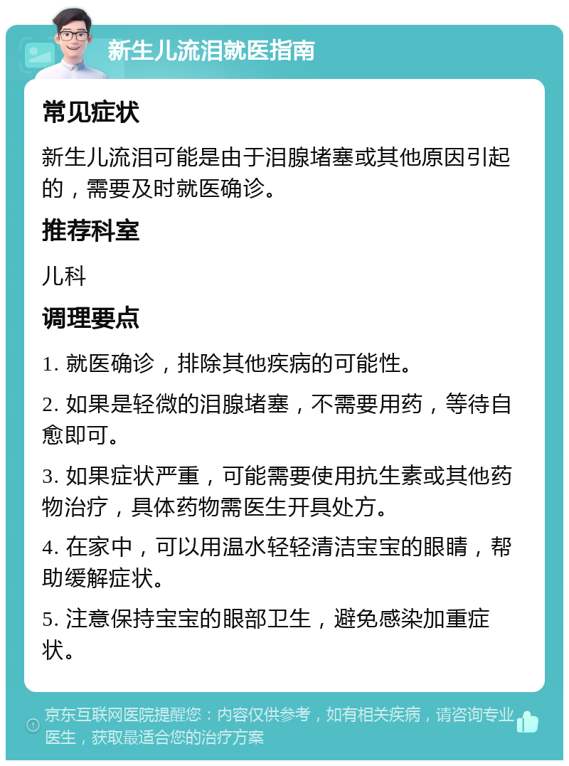 新生儿流泪就医指南 常见症状 新生儿流泪可能是由于泪腺堵塞或其他原因引起的，需要及时就医确诊。 推荐科室 儿科 调理要点 1. 就医确诊，排除其他疾病的可能性。 2. 如果是轻微的泪腺堵塞，不需要用药，等待自愈即可。 3. 如果症状严重，可能需要使用抗生素或其他药物治疗，具体药物需医生开具处方。 4. 在家中，可以用温水轻轻清洁宝宝的眼睛，帮助缓解症状。 5. 注意保持宝宝的眼部卫生，避免感染加重症状。