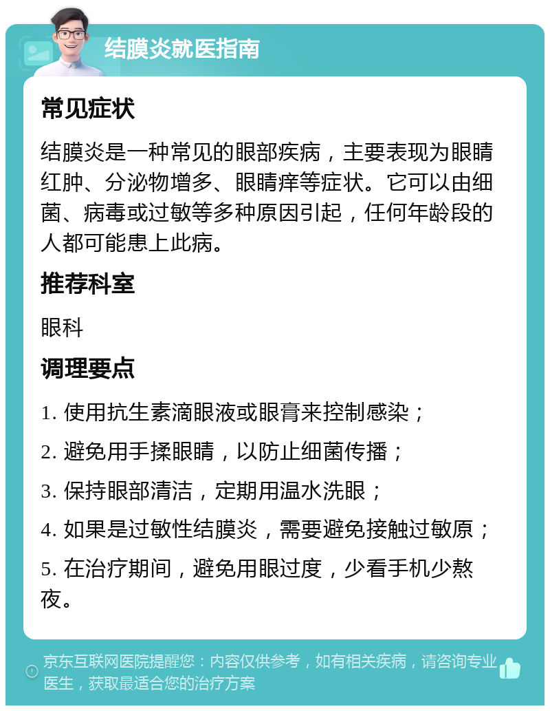 结膜炎就医指南 常见症状 结膜炎是一种常见的眼部疾病，主要表现为眼睛红肿、分泌物增多、眼睛痒等症状。它可以由细菌、病毒或过敏等多种原因引起，任何年龄段的人都可能患上此病。 推荐科室 眼科 调理要点 1. 使用抗生素滴眼液或眼膏来控制感染； 2. 避免用手揉眼睛，以防止细菌传播； 3. 保持眼部清洁，定期用温水洗眼； 4. 如果是过敏性结膜炎，需要避免接触过敏原； 5. 在治疗期间，避免用眼过度，少看手机少熬夜。