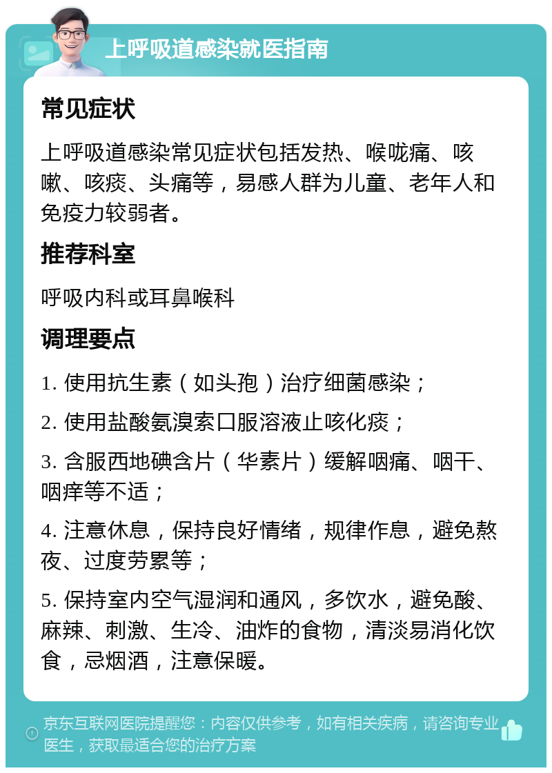 上呼吸道感染就医指南 常见症状 上呼吸道感染常见症状包括发热、喉咙痛、咳嗽、咳痰、头痛等，易感人群为儿童、老年人和免疫力较弱者。 推荐科室 呼吸内科或耳鼻喉科 调理要点 1. 使用抗生素（如头孢）治疗细菌感染； 2. 使用盐酸氨溴索口服溶液止咳化痰； 3. 含服西地碘含片（华素片）缓解咽痛、咽干、咽痒等不适； 4. 注意休息，保持良好情绪，规律作息，避免熬夜、过度劳累等； 5. 保持室内空气湿润和通风，多饮水，避免酸、麻辣、刺激、生冷、油炸的食物，清淡易消化饮食，忌烟酒，注意保暖。