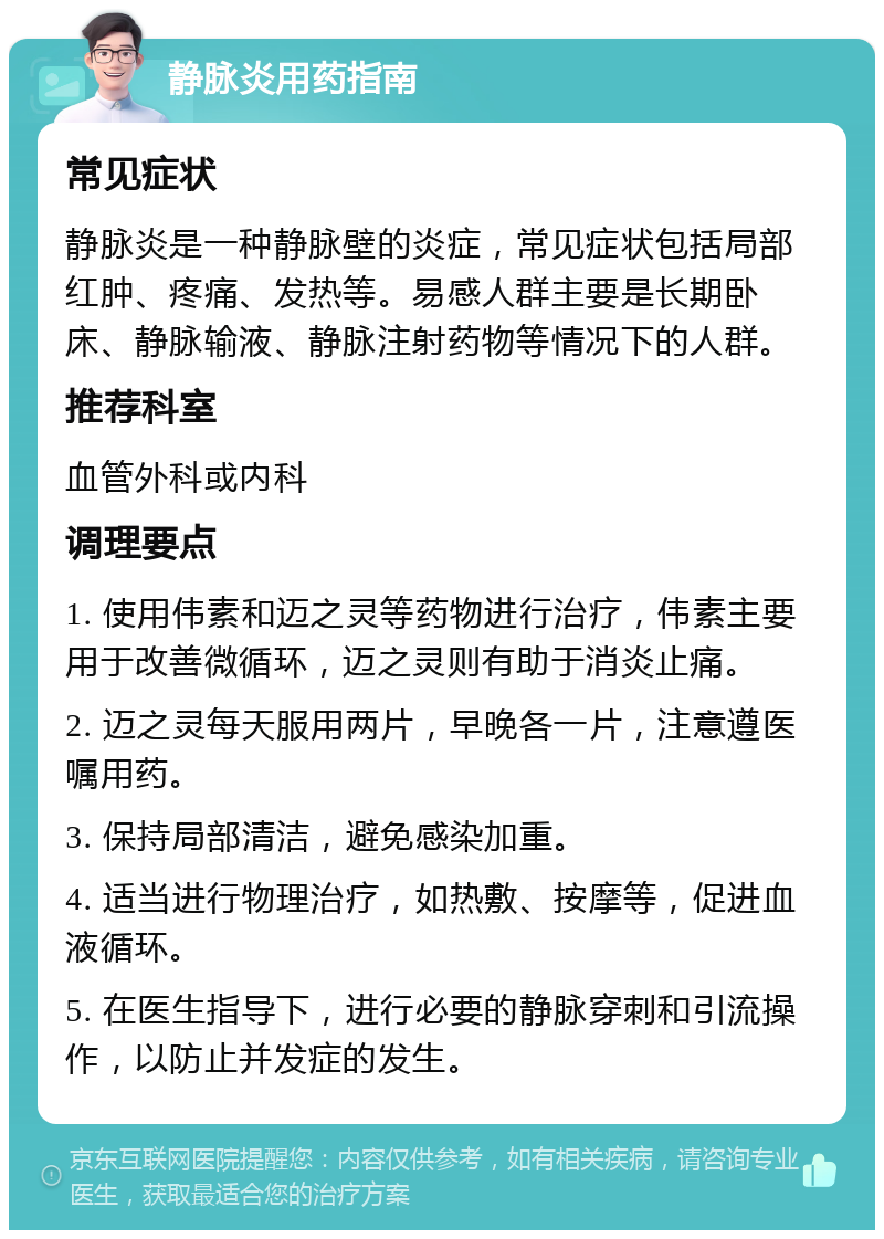 静脉炎用药指南 常见症状 静脉炎是一种静脉壁的炎症，常见症状包括局部红肿、疼痛、发热等。易感人群主要是长期卧床、静脉输液、静脉注射药物等情况下的人群。 推荐科室 血管外科或内科 调理要点 1. 使用伟素和迈之灵等药物进行治疗，伟素主要用于改善微循环，迈之灵则有助于消炎止痛。 2. 迈之灵每天服用两片，早晚各一片，注意遵医嘱用药。 3. 保持局部清洁，避免感染加重。 4. 适当进行物理治疗，如热敷、按摩等，促进血液循环。 5. 在医生指导下，进行必要的静脉穿刺和引流操作，以防止并发症的发生。