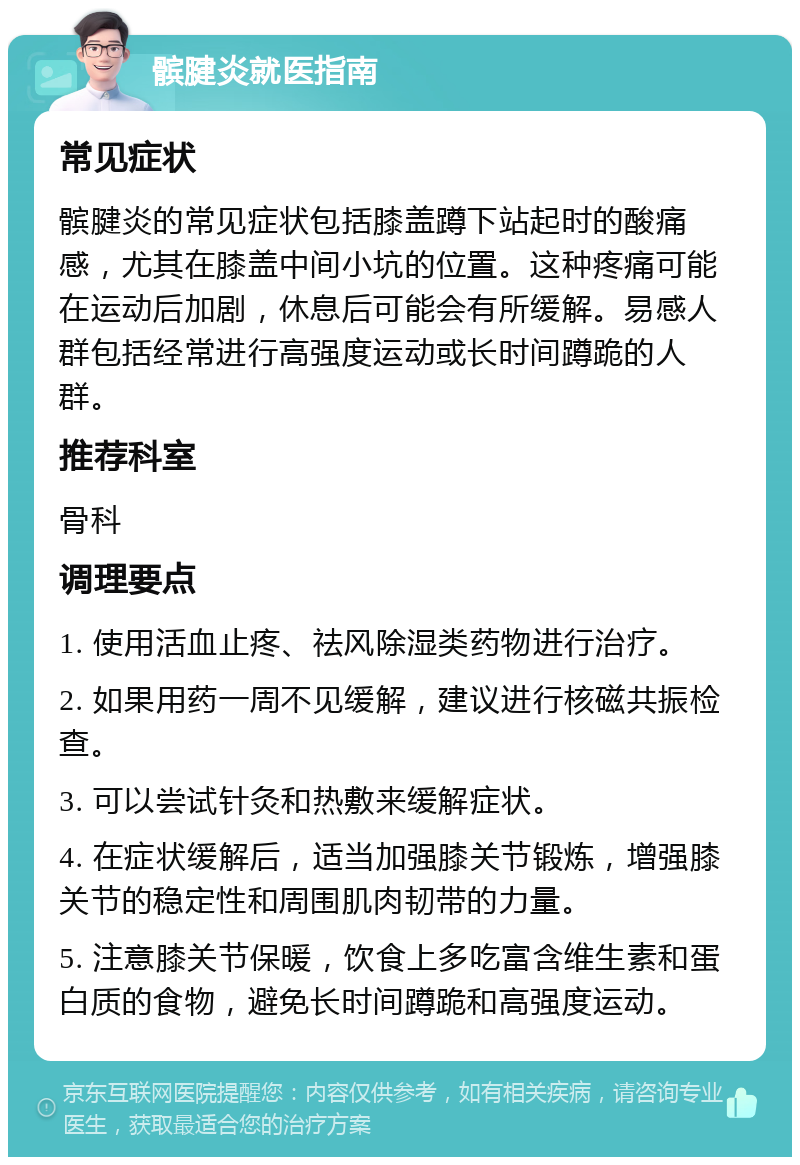 髌腱炎就医指南 常见症状 髌腱炎的常见症状包括膝盖蹲下站起时的酸痛感，尤其在膝盖中间小坑的位置。这种疼痛可能在运动后加剧，休息后可能会有所缓解。易感人群包括经常进行高强度运动或长时间蹲跪的人群。 推荐科室 骨科 调理要点 1. 使用活血止疼、祛风除湿类药物进行治疗。 2. 如果用药一周不见缓解，建议进行核磁共振检查。 3. 可以尝试针灸和热敷来缓解症状。 4. 在症状缓解后，适当加强膝关节锻炼，增强膝关节的稳定性和周围肌肉韧带的力量。 5. 注意膝关节保暖，饮食上多吃富含维生素和蛋白质的食物，避免长时间蹲跪和高强度运动。