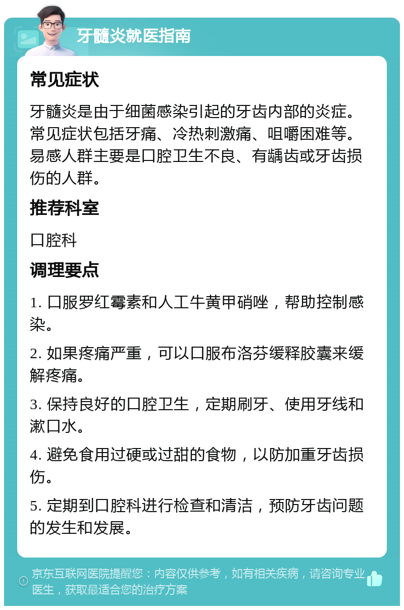 牙髓炎就医指南 常见症状 牙髓炎是由于细菌感染引起的牙齿内部的炎症。常见症状包括牙痛、冷热刺激痛、咀嚼困难等。易感人群主要是口腔卫生不良、有龋齿或牙齿损伤的人群。 推荐科室 口腔科 调理要点 1. 口服罗红霉素和人工牛黄甲硝唑，帮助控制感染。 2. 如果疼痛严重，可以口服布洛芬缓释胶囊来缓解疼痛。 3. 保持良好的口腔卫生，定期刷牙、使用牙线和漱口水。 4. 避免食用过硬或过甜的食物，以防加重牙齿损伤。 5. 定期到口腔科进行检查和清洁，预防牙齿问题的发生和发展。