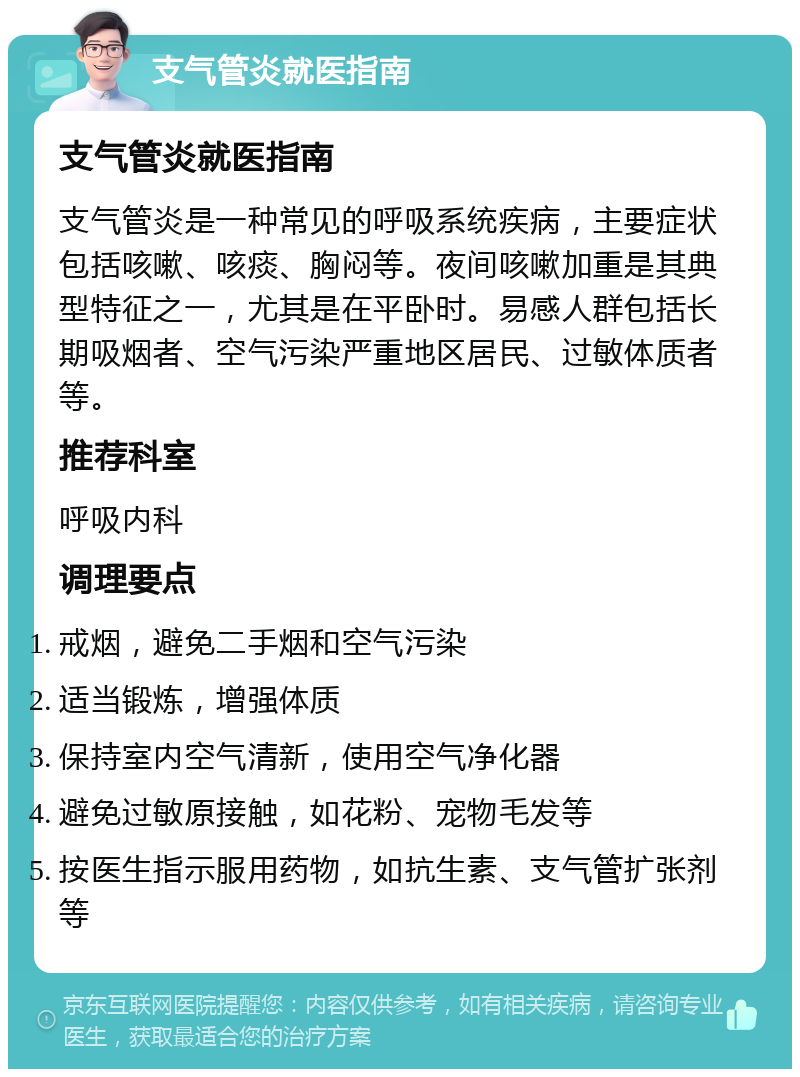 支气管炎就医指南 支气管炎就医指南 支气管炎是一种常见的呼吸系统疾病，主要症状包括咳嗽、咳痰、胸闷等。夜间咳嗽加重是其典型特征之一，尤其是在平卧时。易感人群包括长期吸烟者、空气污染严重地区居民、过敏体质者等。 推荐科室 呼吸内科 调理要点 戒烟，避免二手烟和空气污染 适当锻炼，增强体质 保持室内空气清新，使用空气净化器 避免过敏原接触，如花粉、宠物毛发等 按医生指示服用药物，如抗生素、支气管扩张剂等