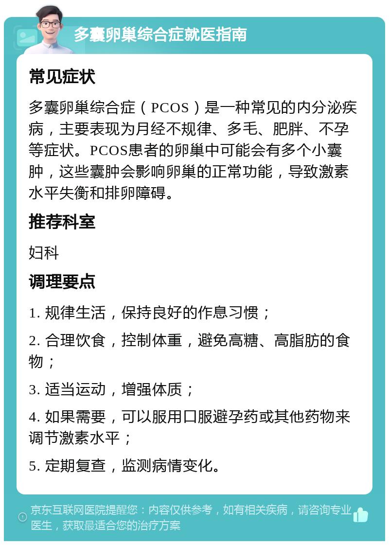 多囊卵巢综合症就医指南 常见症状 多囊卵巢综合症（PCOS）是一种常见的内分泌疾病，主要表现为月经不规律、多毛、肥胖、不孕等症状。PCOS患者的卵巢中可能会有多个小囊肿，这些囊肿会影响卵巢的正常功能，导致激素水平失衡和排卵障碍。 推荐科室 妇科 调理要点 1. 规律生活，保持良好的作息习惯； 2. 合理饮食，控制体重，避免高糖、高脂肪的食物； 3. 适当运动，增强体质； 4. 如果需要，可以服用口服避孕药或其他药物来调节激素水平； 5. 定期复查，监测病情变化。