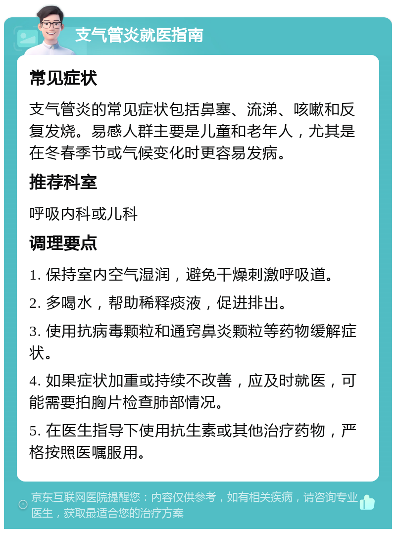 支气管炎就医指南 常见症状 支气管炎的常见症状包括鼻塞、流涕、咳嗽和反复发烧。易感人群主要是儿童和老年人，尤其是在冬春季节或气候变化时更容易发病。 推荐科室 呼吸内科或儿科 调理要点 1. 保持室内空气湿润，避免干燥刺激呼吸道。 2. 多喝水，帮助稀释痰液，促进排出。 3. 使用抗病毒颗粒和通窍鼻炎颗粒等药物缓解症状。 4. 如果症状加重或持续不改善，应及时就医，可能需要拍胸片检查肺部情况。 5. 在医生指导下使用抗生素或其他治疗药物，严格按照医嘱服用。