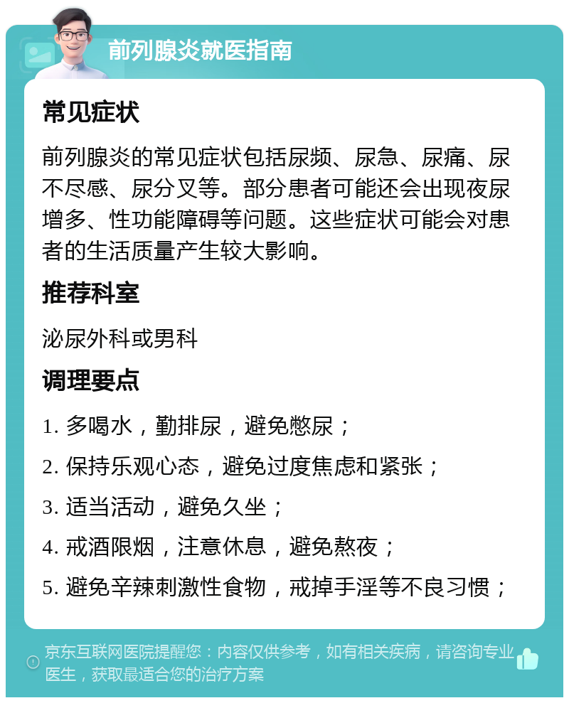 前列腺炎就医指南 常见症状 前列腺炎的常见症状包括尿频、尿急、尿痛、尿不尽感、尿分叉等。部分患者可能还会出现夜尿增多、性功能障碍等问题。这些症状可能会对患者的生活质量产生较大影响。 推荐科室 泌尿外科或男科 调理要点 1. 多喝水，勤排尿，避免憋尿； 2. 保持乐观心态，避免过度焦虑和紧张； 3. 适当活动，避免久坐； 4. 戒酒限烟，注意休息，避免熬夜； 5. 避免辛辣刺激性食物，戒掉手淫等不良习惯；