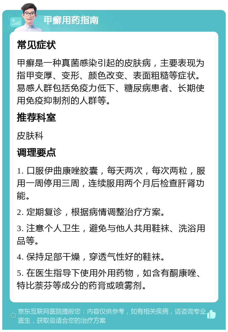 甲癣用药指南 常见症状 甲癣是一种真菌感染引起的皮肤病，主要表现为指甲变厚、变形、颜色改变、表面粗糙等症状。易感人群包括免疫力低下、糖尿病患者、长期使用免疫抑制剂的人群等。 推荐科室 皮肤科 调理要点 1. 口服伊曲康唑胶囊，每天两次，每次两粒，服用一周停用三周，连续服用两个月后检查肝肾功能。 2. 定期复诊，根据病情调整治疗方案。 3. 注意个人卫生，避免与他人共用鞋袜、洗浴用品等。 4. 保持足部干燥，穿透气性好的鞋袜。 5. 在医生指导下使用外用药物，如含有酮康唑、特比萘芬等成分的药膏或喷雾剂。