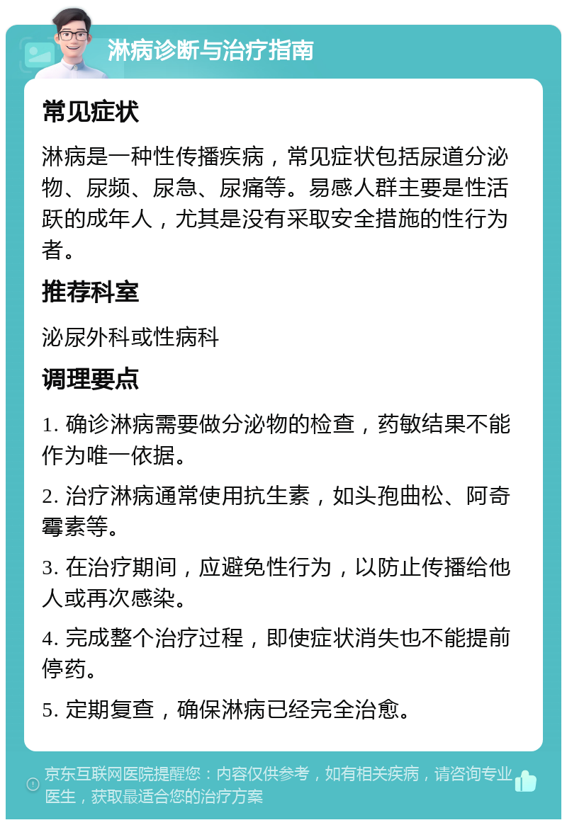 淋病诊断与治疗指南 常见症状 淋病是一种性传播疾病，常见症状包括尿道分泌物、尿频、尿急、尿痛等。易感人群主要是性活跃的成年人，尤其是没有采取安全措施的性行为者。 推荐科室 泌尿外科或性病科 调理要点 1. 确诊淋病需要做分泌物的检查，药敏结果不能作为唯一依据。 2. 治疗淋病通常使用抗生素，如头孢曲松、阿奇霉素等。 3. 在治疗期间，应避免性行为，以防止传播给他人或再次感染。 4. 完成整个治疗过程，即使症状消失也不能提前停药。 5. 定期复查，确保淋病已经完全治愈。