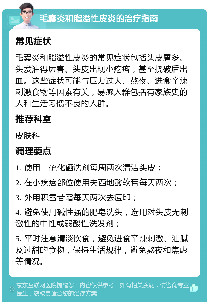 毛囊炎和脂溢性皮炎的治疗指南 常见症状 毛囊炎和脂溢性皮炎的常见症状包括头皮屑多、头发油得厉害、头皮出现小疙瘩，甚至挠破后出血。这些症状可能与压力过大、熬夜、进食辛辣刺激食物等因素有关，易感人群包括有家族史的人和生活习惯不良的人群。 推荐科室 皮肤科 调理要点 1. 使用二硫化硒洗剂每周两次清洁头皮； 2. 在小疙瘩部位使用夫西地酸软膏每天两次； 3. 外用积雪苷霜每天两次去痘印； 4. 避免使用碱性强的肥皂洗头，选用对头皮无刺激性的中性或弱酸性洗发剂； 5. 平时注意清淡饮食，避免进食辛辣刺激、油腻及过甜的食物，保持生活规律，避免熬夜和焦虑等情况。