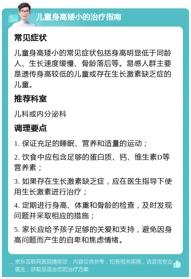 儿童身高矮小的治疗指南 常见症状 儿童身高矮小的常见症状包括身高明显低于同龄人、生长速度缓慢、骨龄落后等。易感人群主要是遗传身高较低的儿童或存在生长激素缺乏症的儿童。 推荐科室 儿科或内分泌科 调理要点 1. 保证充足的睡眠、营养和适量的运动； 2. 饮食中应包含足够的蛋白质、钙、维生素D等营养素； 3. 如果存在生长激素缺乏症，应在医生指导下使用生长激素进行治疗； 4. 定期进行身高、体重和骨龄的检查，及时发现问题并采取相应的措施； 5. 家长应给予孩子足够的关爱和支持，避免因身高问题而产生的自卑和焦虑情绪。