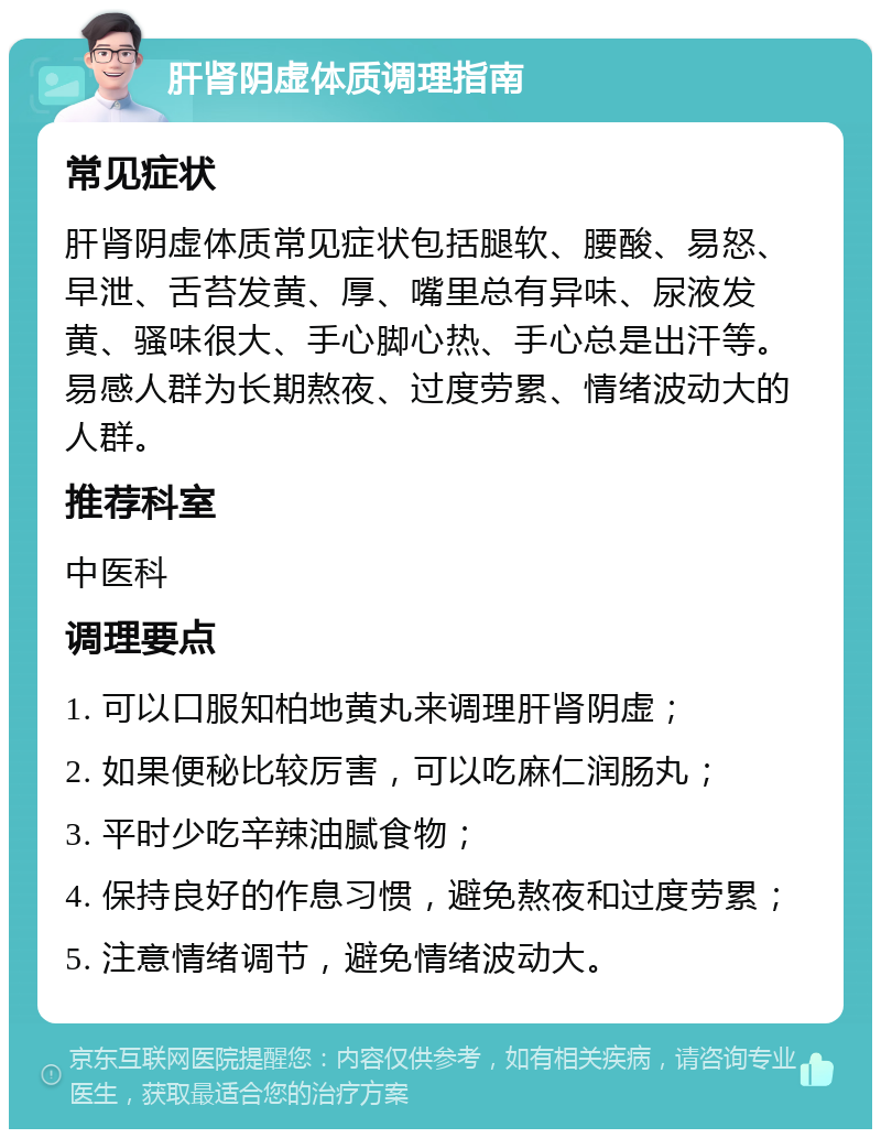 肝肾阴虚体质调理指南 常见症状 肝肾阴虚体质常见症状包括腿软、腰酸、易怒、早泄、舌苔发黄、厚、嘴里总有异味、尿液发黄、骚味很大、手心脚心热、手心总是出汗等。易感人群为长期熬夜、过度劳累、情绪波动大的人群。 推荐科室 中医科 调理要点 1. 可以口服知柏地黄丸来调理肝肾阴虚； 2. 如果便秘比较厉害，可以吃麻仁润肠丸； 3. 平时少吃辛辣油腻食物； 4. 保持良好的作息习惯，避免熬夜和过度劳累； 5. 注意情绪调节，避免情绪波动大。