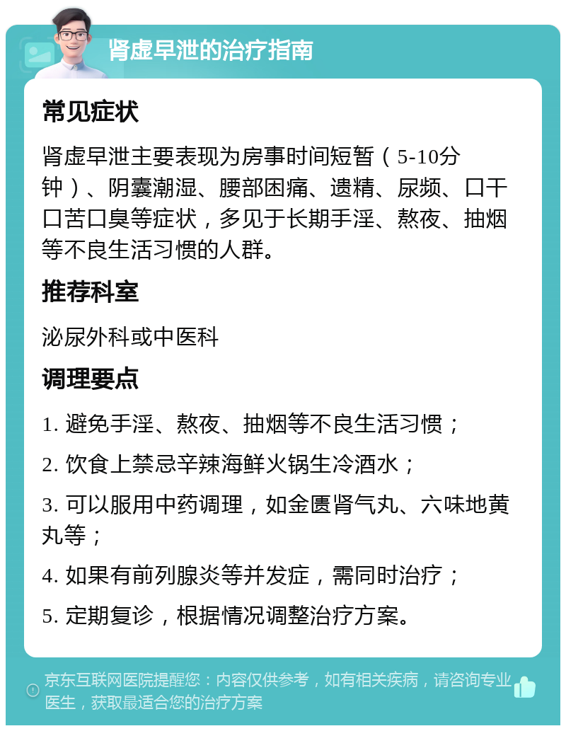 肾虚早泄的治疗指南 常见症状 肾虚早泄主要表现为房事时间短暂（5-10分钟）、阴囊潮湿、腰部困痛、遗精、尿频、口干口苦口臭等症状，多见于长期手淫、熬夜、抽烟等不良生活习惯的人群。 推荐科室 泌尿外科或中医科 调理要点 1. 避免手淫、熬夜、抽烟等不良生活习惯； 2. 饮食上禁忌辛辣海鲜火锅生冷酒水； 3. 可以服用中药调理，如金匮肾气丸、六味地黄丸等； 4. 如果有前列腺炎等并发症，需同时治疗； 5. 定期复诊，根据情况调整治疗方案。