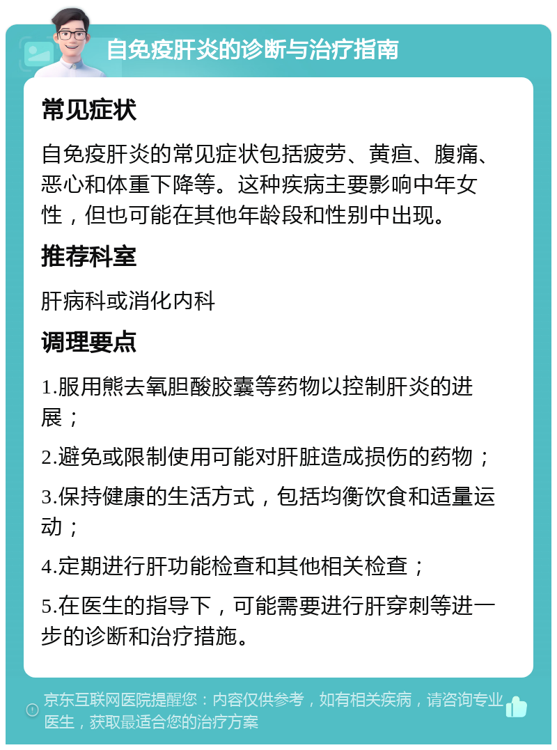 自免疫肝炎的诊断与治疗指南 常见症状 自免疫肝炎的常见症状包括疲劳、黄疸、腹痛、恶心和体重下降等。这种疾病主要影响中年女性，但也可能在其他年龄段和性别中出现。 推荐科室 肝病科或消化内科 调理要点 1.服用熊去氧胆酸胶囊等药物以控制肝炎的进展； 2.避免或限制使用可能对肝脏造成损伤的药物； 3.保持健康的生活方式，包括均衡饮食和适量运动； 4.定期进行肝功能检查和其他相关检查； 5.在医生的指导下，可能需要进行肝穿刺等进一步的诊断和治疗措施。