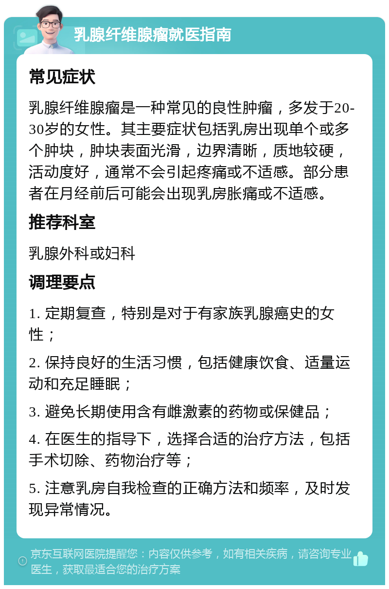 乳腺纤维腺瘤就医指南 常见症状 乳腺纤维腺瘤是一种常见的良性肿瘤，多发于20-30岁的女性。其主要症状包括乳房出现单个或多个肿块，肿块表面光滑，边界清晰，质地较硬，活动度好，通常不会引起疼痛或不适感。部分患者在月经前后可能会出现乳房胀痛或不适感。 推荐科室 乳腺外科或妇科 调理要点 1. 定期复查，特别是对于有家族乳腺癌史的女性； 2. 保持良好的生活习惯，包括健康饮食、适量运动和充足睡眠； 3. 避免长期使用含有雌激素的药物或保健品； 4. 在医生的指导下，选择合适的治疗方法，包括手术切除、药物治疗等； 5. 注意乳房自我检查的正确方法和频率，及时发现异常情况。