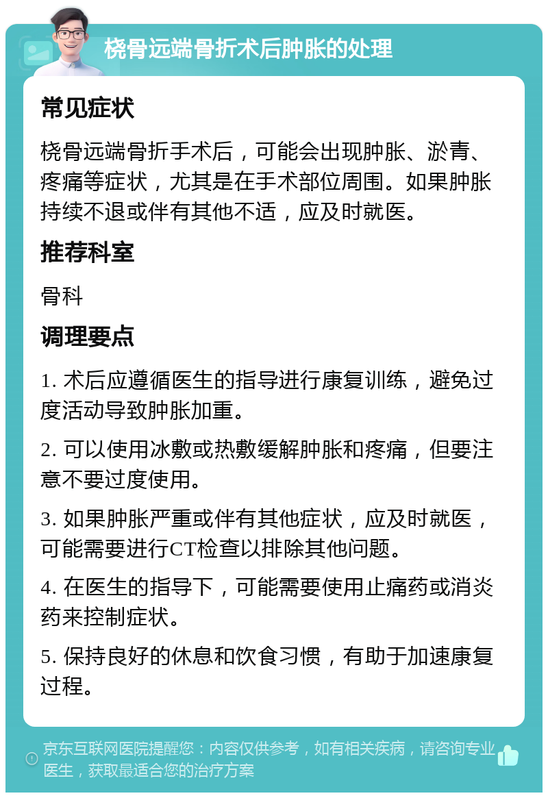 桡骨远端骨折术后肿胀的处理 常见症状 桡骨远端骨折手术后，可能会出现肿胀、淤青、疼痛等症状，尤其是在手术部位周围。如果肿胀持续不退或伴有其他不适，应及时就医。 推荐科室 骨科 调理要点 1. 术后应遵循医生的指导进行康复训练，避免过度活动导致肿胀加重。 2. 可以使用冰敷或热敷缓解肿胀和疼痛，但要注意不要过度使用。 3. 如果肿胀严重或伴有其他症状，应及时就医，可能需要进行CT检查以排除其他问题。 4. 在医生的指导下，可能需要使用止痛药或消炎药来控制症状。 5. 保持良好的休息和饮食习惯，有助于加速康复过程。