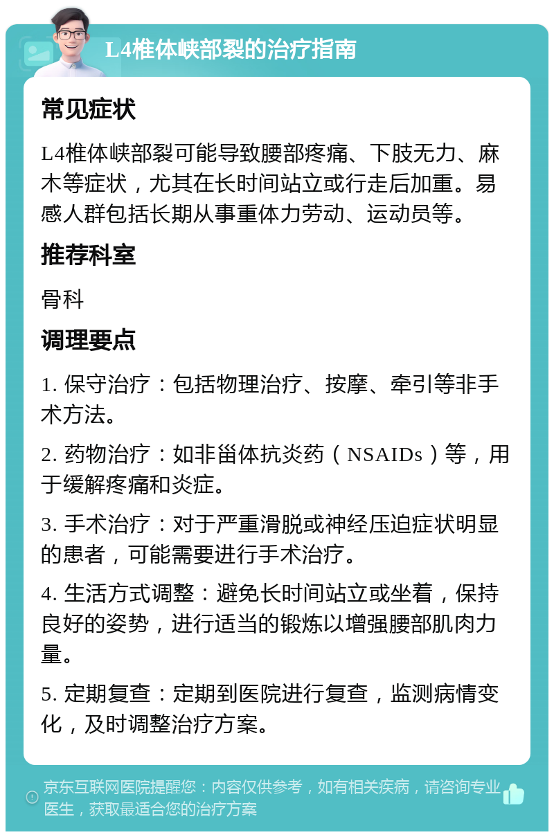 L4椎体峡部裂的治疗指南 常见症状 L4椎体峡部裂可能导致腰部疼痛、下肢无力、麻木等症状，尤其在长时间站立或行走后加重。易感人群包括长期从事重体力劳动、运动员等。 推荐科室 骨科 调理要点 1. 保守治疗：包括物理治疗、按摩、牵引等非手术方法。 2. 药物治疗：如非甾体抗炎药（NSAIDs）等，用于缓解疼痛和炎症。 3. 手术治疗：对于严重滑脱或神经压迫症状明显的患者，可能需要进行手术治疗。 4. 生活方式调整：避免长时间站立或坐着，保持良好的姿势，进行适当的锻炼以增强腰部肌肉力量。 5. 定期复查：定期到医院进行复查，监测病情变化，及时调整治疗方案。