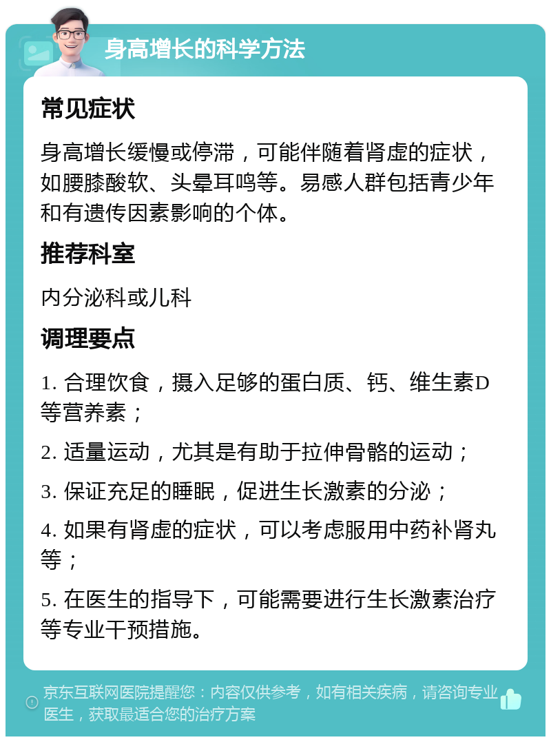 身高增长的科学方法 常见症状 身高增长缓慢或停滞，可能伴随着肾虚的症状，如腰膝酸软、头晕耳鸣等。易感人群包括青少年和有遗传因素影响的个体。 推荐科室 内分泌科或儿科 调理要点 1. 合理饮食，摄入足够的蛋白质、钙、维生素D等营养素； 2. 适量运动，尤其是有助于拉伸骨骼的运动； 3. 保证充足的睡眠，促进生长激素的分泌； 4. 如果有肾虚的症状，可以考虑服用中药补肾丸等； 5. 在医生的指导下，可能需要进行生长激素治疗等专业干预措施。