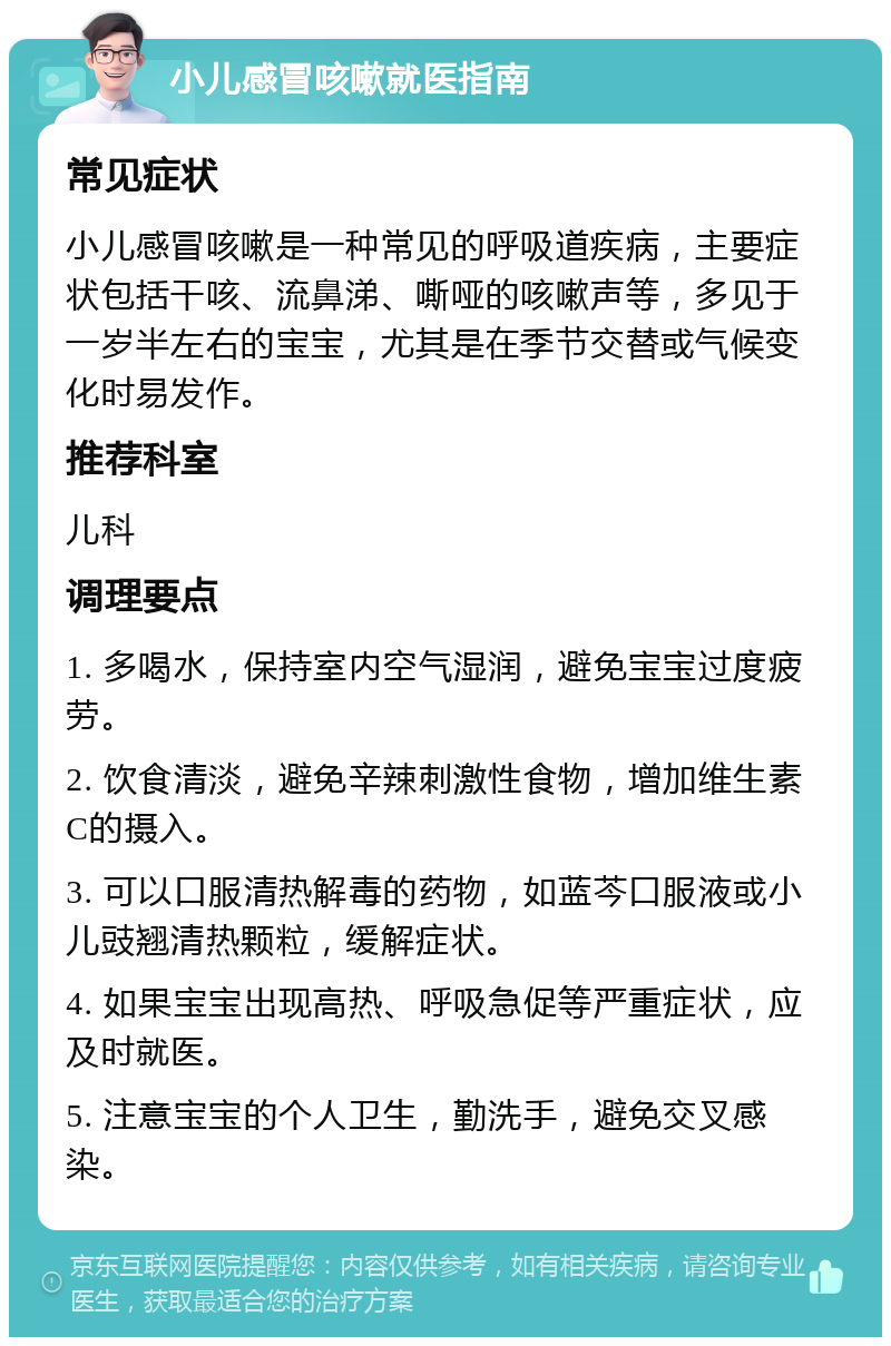 小儿感冒咳嗽就医指南 常见症状 小儿感冒咳嗽是一种常见的呼吸道疾病，主要症状包括干咳、流鼻涕、嘶哑的咳嗽声等，多见于一岁半左右的宝宝，尤其是在季节交替或气候变化时易发作。 推荐科室 儿科 调理要点 1. 多喝水，保持室内空气湿润，避免宝宝过度疲劳。 2. 饮食清淡，避免辛辣刺激性食物，增加维生素C的摄入。 3. 可以口服清热解毒的药物，如蓝芩口服液或小儿豉翘清热颗粒，缓解症状。 4. 如果宝宝出现高热、呼吸急促等严重症状，应及时就医。 5. 注意宝宝的个人卫生，勤洗手，避免交叉感染。