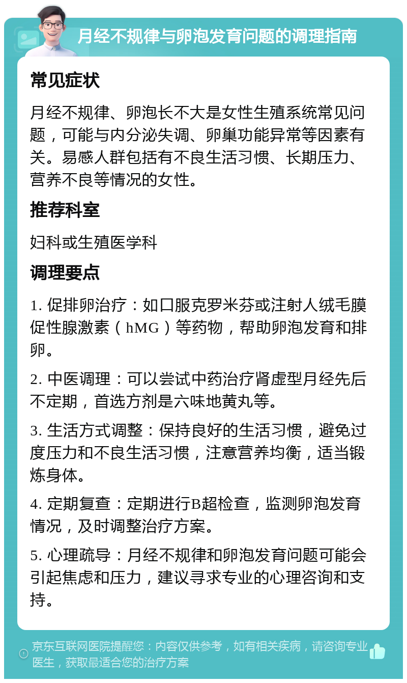 月经不规律与卵泡发育问题的调理指南 常见症状 月经不规律、卵泡长不大是女性生殖系统常见问题，可能与内分泌失调、卵巢功能异常等因素有关。易感人群包括有不良生活习惯、长期压力、营养不良等情况的女性。 推荐科室 妇科或生殖医学科 调理要点 1. 促排卵治疗：如口服克罗米芬或注射人绒毛膜促性腺激素（hMG）等药物，帮助卵泡发育和排卵。 2. 中医调理：可以尝试中药治疗肾虚型月经先后不定期，首选方剂是六味地黄丸等。 3. 生活方式调整：保持良好的生活习惯，避免过度压力和不良生活习惯，注意营养均衡，适当锻炼身体。 4. 定期复查：定期进行B超检查，监测卵泡发育情况，及时调整治疗方案。 5. 心理疏导：月经不规律和卵泡发育问题可能会引起焦虑和压力，建议寻求专业的心理咨询和支持。