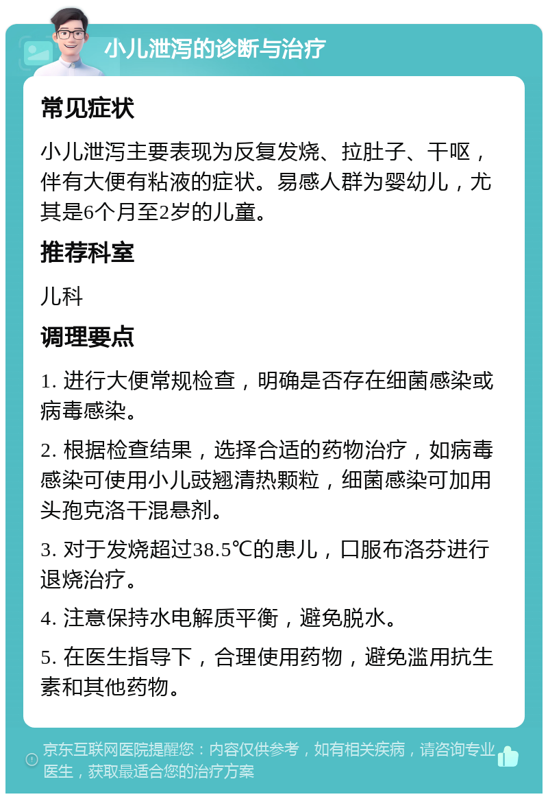 小儿泄泻的诊断与治疗 常见症状 小儿泄泻主要表现为反复发烧、拉肚子、干呕，伴有大便有粘液的症状。易感人群为婴幼儿，尤其是6个月至2岁的儿童。 推荐科室 儿科 调理要点 1. 进行大便常规检查，明确是否存在细菌感染或病毒感染。 2. 根据检查结果，选择合适的药物治疗，如病毒感染可使用小儿豉翘清热颗粒，细菌感染可加用头孢克洛干混悬剂。 3. 对于发烧超过38.5℃的患儿，口服布洛芬进行退烧治疗。 4. 注意保持水电解质平衡，避免脱水。 5. 在医生指导下，合理使用药物，避免滥用抗生素和其他药物。