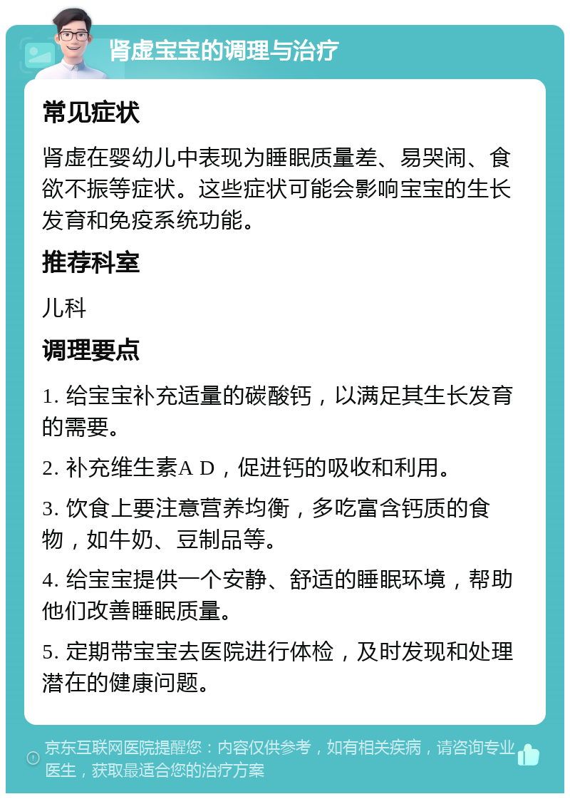 肾虚宝宝的调理与治疗 常见症状 肾虚在婴幼儿中表现为睡眠质量差、易哭闹、食欲不振等症状。这些症状可能会影响宝宝的生长发育和免疫系统功能。 推荐科室 儿科 调理要点 1. 给宝宝补充适量的碳酸钙，以满足其生长发育的需要。 2. 补充维生素A D，促进钙的吸收和利用。 3. 饮食上要注意营养均衡，多吃富含钙质的食物，如牛奶、豆制品等。 4. 给宝宝提供一个安静、舒适的睡眠环境，帮助他们改善睡眠质量。 5. 定期带宝宝去医院进行体检，及时发现和处理潜在的健康问题。