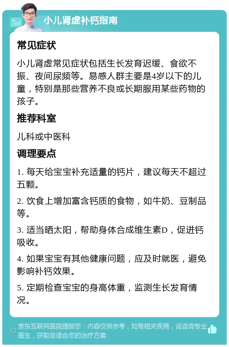 小儿肾虚补钙指南 常见症状 小儿肾虚常见症状包括生长发育迟缓、食欲不振、夜间尿频等。易感人群主要是4岁以下的儿童，特别是那些营养不良或长期服用某些药物的孩子。 推荐科室 儿科或中医科 调理要点 1. 每天给宝宝补充适量的钙片，建议每天不超过五颗。 2. 饮食上增加富含钙质的食物，如牛奶、豆制品等。 3. 适当晒太阳，帮助身体合成维生素D，促进钙吸收。 4. 如果宝宝有其他健康问题，应及时就医，避免影响补钙效果。 5. 定期检查宝宝的身高体重，监测生长发育情况。