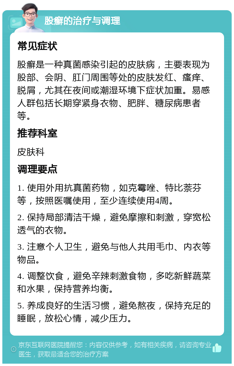 股癣的治疗与调理 常见症状 股癣是一种真菌感染引起的皮肤病，主要表现为股部、会阴、肛门周围等处的皮肤发红、瘙痒、脱屑，尤其在夜间或潮湿环境下症状加重。易感人群包括长期穿紧身衣物、肥胖、糖尿病患者等。 推荐科室 皮肤科 调理要点 1. 使用外用抗真菌药物，如克霉唑、特比萘芬等，按照医嘱使用，至少连续使用4周。 2. 保持局部清洁干燥，避免摩擦和刺激，穿宽松透气的衣物。 3. 注意个人卫生，避免与他人共用毛巾、内衣等物品。 4. 调整饮食，避免辛辣刺激食物，多吃新鲜蔬菜和水果，保持营养均衡。 5. 养成良好的生活习惯，避免熬夜，保持充足的睡眠，放松心情，减少压力。