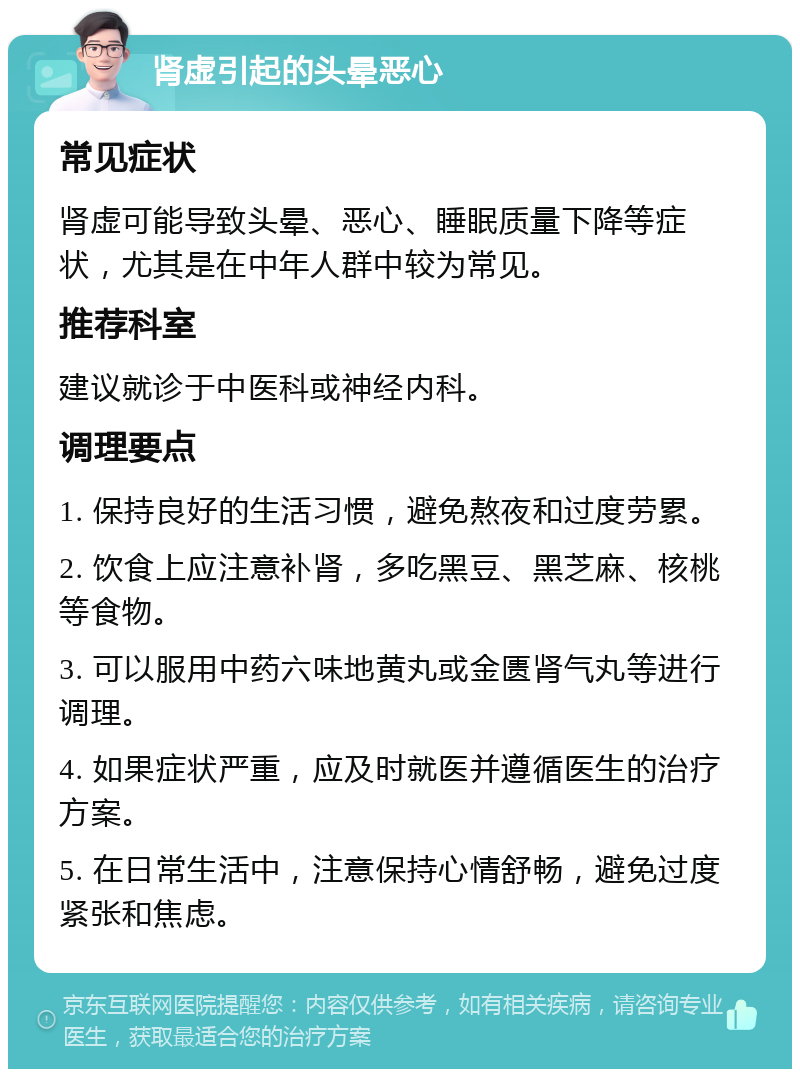 肾虚引起的头晕恶心 常见症状 肾虚可能导致头晕、恶心、睡眠质量下降等症状，尤其是在中年人群中较为常见。 推荐科室 建议就诊于中医科或神经内科。 调理要点 1. 保持良好的生活习惯，避免熬夜和过度劳累。 2. 饮食上应注意补肾，多吃黑豆、黑芝麻、核桃等食物。 3. 可以服用中药六味地黄丸或金匮肾气丸等进行调理。 4. 如果症状严重，应及时就医并遵循医生的治疗方案。 5. 在日常生活中，注意保持心情舒畅，避免过度紧张和焦虑。