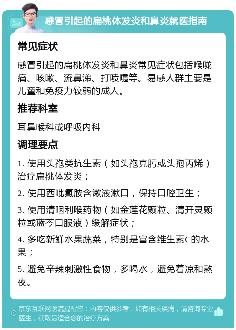 感冒引起的扁桃体发炎和鼻炎就医指南 常见症状 感冒引起的扁桃体发炎和鼻炎常见症状包括喉咙痛、咳嗽、流鼻涕、打喷嚏等。易感人群主要是儿童和免疫力较弱的成人。 推荐科室 耳鼻喉科或呼吸内科 调理要点 1. 使用头孢类抗生素（如头孢克肟或头孢丙烯）治疗扁桃体发炎； 2. 使用西吡氯胺含漱液漱口，保持口腔卫生； 3. 使用清咽利喉药物（如金莲花颗粒、清开灵颗粒或蓝芩口服液）缓解症状； 4. 多吃新鲜水果蔬菜，特别是富含维生素C的水果； 5. 避免辛辣刺激性食物，多喝水，避免着凉和熬夜。