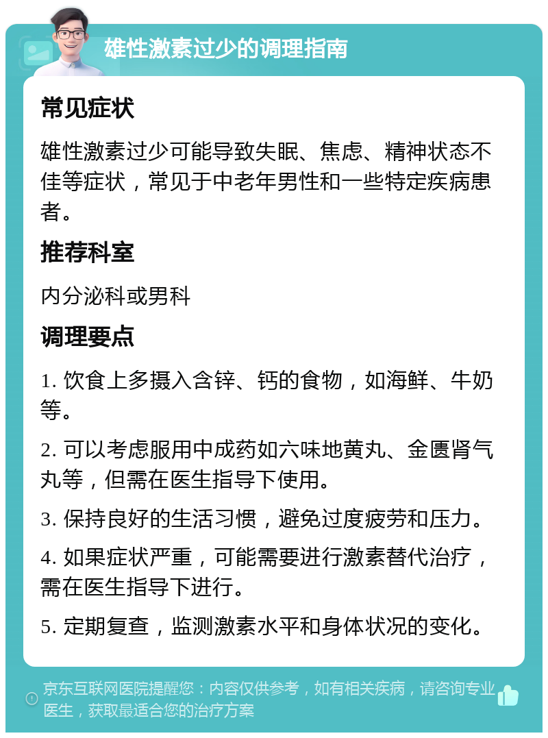 雄性激素过少的调理指南 常见症状 雄性激素过少可能导致失眠、焦虑、精神状态不佳等症状，常见于中老年男性和一些特定疾病患者。 推荐科室 内分泌科或男科 调理要点 1. 饮食上多摄入含锌、钙的食物，如海鲜、牛奶等。 2. 可以考虑服用中成药如六味地黄丸、金匮肾气丸等，但需在医生指导下使用。 3. 保持良好的生活习惯，避免过度疲劳和压力。 4. 如果症状严重，可能需要进行激素替代治疗，需在医生指导下进行。 5. 定期复查，监测激素水平和身体状况的变化。