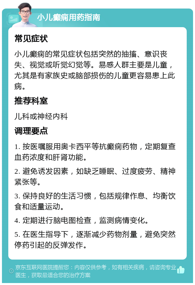 小儿癫痫用药指南 常见症状 小儿癫痫的常见症状包括突然的抽搐、意识丧失、视觉或听觉幻觉等。易感人群主要是儿童，尤其是有家族史或脑部损伤的儿童更容易患上此病。 推荐科室 儿科或神经内科 调理要点 1. 按医嘱服用奥卡西平等抗癫痫药物，定期复查血药浓度和肝肾功能。 2. 避免诱发因素，如缺乏睡眠、过度疲劳、精神紧张等。 3. 保持良好的生活习惯，包括规律作息、均衡饮食和适量运动。 4. 定期进行脑电图检查，监测病情变化。 5. 在医生指导下，逐渐减少药物剂量，避免突然停药引起的反弹发作。