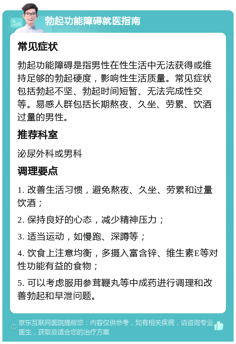 勃起功能障碍就医指南 常见症状 勃起功能障碍是指男性在性生活中无法获得或维持足够的勃起硬度，影响性生活质量。常见症状包括勃起不坚、勃起时间短暂、无法完成性交等。易感人群包括长期熬夜、久坐、劳累、饮酒过量的男性。 推荐科室 泌尿外科或男科 调理要点 1. 改善生活习惯，避免熬夜、久坐、劳累和过量饮酒； 2. 保持良好的心态，减少精神压力； 3. 适当运动，如慢跑、深蹲等； 4. 饮食上注意均衡，多摄入富含锌、维生素E等对性功能有益的食物； 5. 可以考虑服用参茸鞭丸等中成药进行调理和改善勃起和早泄问题。