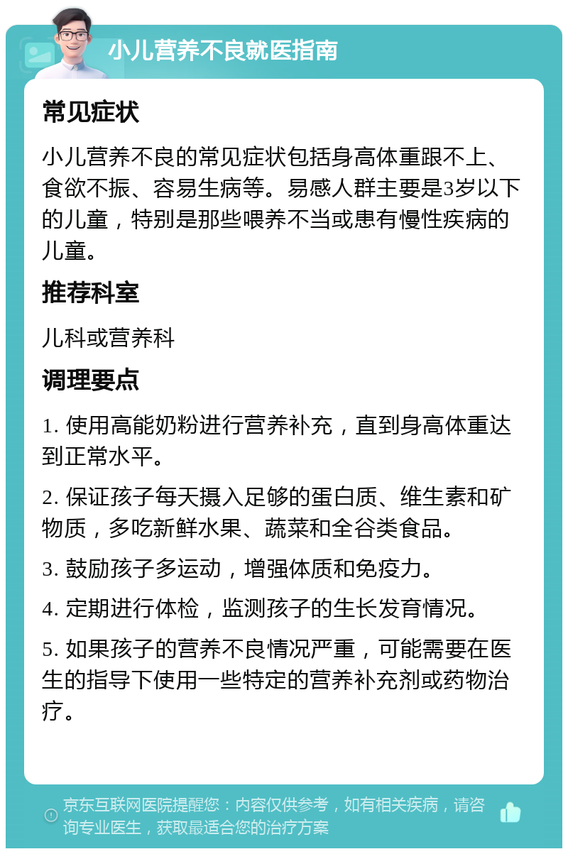 小儿营养不良就医指南 常见症状 小儿营养不良的常见症状包括身高体重跟不上、食欲不振、容易生病等。易感人群主要是3岁以下的儿童，特别是那些喂养不当或患有慢性疾病的儿童。 推荐科室 儿科或营养科 调理要点 1. 使用高能奶粉进行营养补充，直到身高体重达到正常水平。 2. 保证孩子每天摄入足够的蛋白质、维生素和矿物质，多吃新鲜水果、蔬菜和全谷类食品。 3. 鼓励孩子多运动，增强体质和免疫力。 4. 定期进行体检，监测孩子的生长发育情况。 5. 如果孩子的营养不良情况严重，可能需要在医生的指导下使用一些特定的营养补充剂或药物治疗。