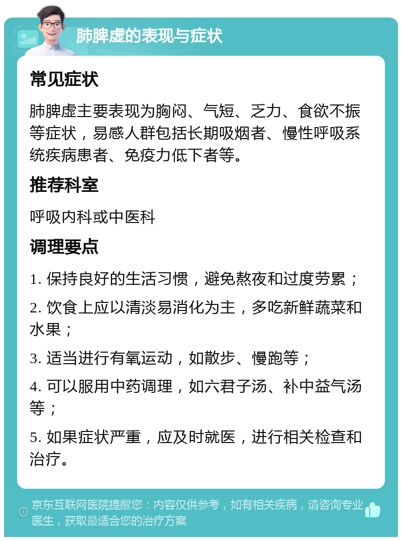 肺脾虚的表现与症状 常见症状 肺脾虚主要表现为胸闷、气短、乏力、食欲不振等症状，易感人群包括长期吸烟者、慢性呼吸系统疾病患者、免疫力低下者等。 推荐科室 呼吸内科或中医科 调理要点 1. 保持良好的生活习惯，避免熬夜和过度劳累； 2. 饮食上应以清淡易消化为主，多吃新鲜蔬菜和水果； 3. 适当进行有氧运动，如散步、慢跑等； 4. 可以服用中药调理，如六君子汤、补中益气汤等； 5. 如果症状严重，应及时就医，进行相关检查和治疗。