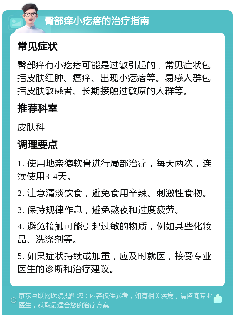 臀部痒小疙瘩的治疗指南 常见症状 臀部痒有小疙瘩可能是过敏引起的，常见症状包括皮肤红肿、瘙痒、出现小疙瘩等。易感人群包括皮肤敏感者、长期接触过敏原的人群等。 推荐科室 皮肤科 调理要点 1. 使用地奈德软膏进行局部治疗，每天两次，连续使用3-4天。 2. 注意清淡饮食，避免食用辛辣、刺激性食物。 3. 保持规律作息，避免熬夜和过度疲劳。 4. 避免接触可能引起过敏的物质，例如某些化妆品、洗涤剂等。 5. 如果症状持续或加重，应及时就医，接受专业医生的诊断和治疗建议。