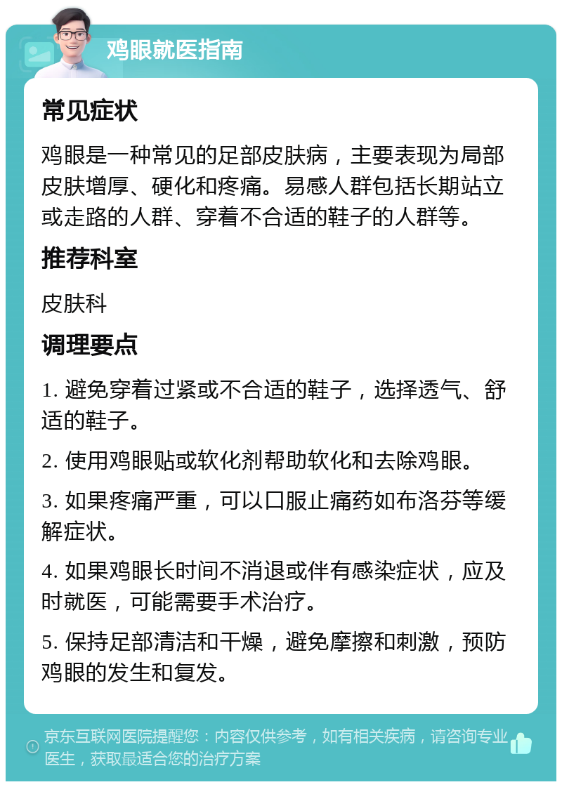 鸡眼就医指南 常见症状 鸡眼是一种常见的足部皮肤病，主要表现为局部皮肤增厚、硬化和疼痛。易感人群包括长期站立或走路的人群、穿着不合适的鞋子的人群等。 推荐科室 皮肤科 调理要点 1. 避免穿着过紧或不合适的鞋子，选择透气、舒适的鞋子。 2. 使用鸡眼贴或软化剂帮助软化和去除鸡眼。 3. 如果疼痛严重，可以口服止痛药如布洛芬等缓解症状。 4. 如果鸡眼长时间不消退或伴有感染症状，应及时就医，可能需要手术治疗。 5. 保持足部清洁和干燥，避免摩擦和刺激，预防鸡眼的发生和复发。