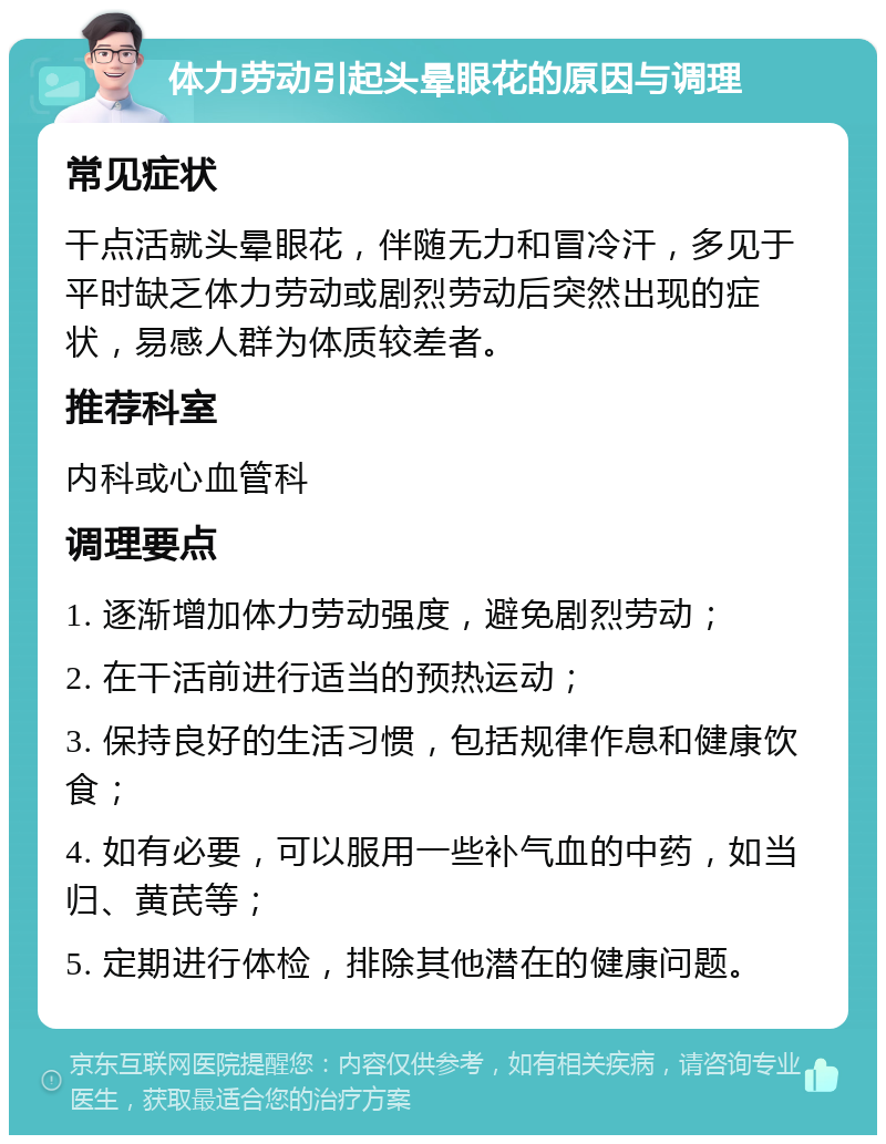 体力劳动引起头晕眼花的原因与调理 常见症状 干点活就头晕眼花，伴随无力和冒冷汗，多见于平时缺乏体力劳动或剧烈劳动后突然出现的症状，易感人群为体质较差者。 推荐科室 内科或心血管科 调理要点 1. 逐渐增加体力劳动强度，避免剧烈劳动； 2. 在干活前进行适当的预热运动； 3. 保持良好的生活习惯，包括规律作息和健康饮食； 4. 如有必要，可以服用一些补气血的中药，如当归、黄芪等； 5. 定期进行体检，排除其他潜在的健康问题。