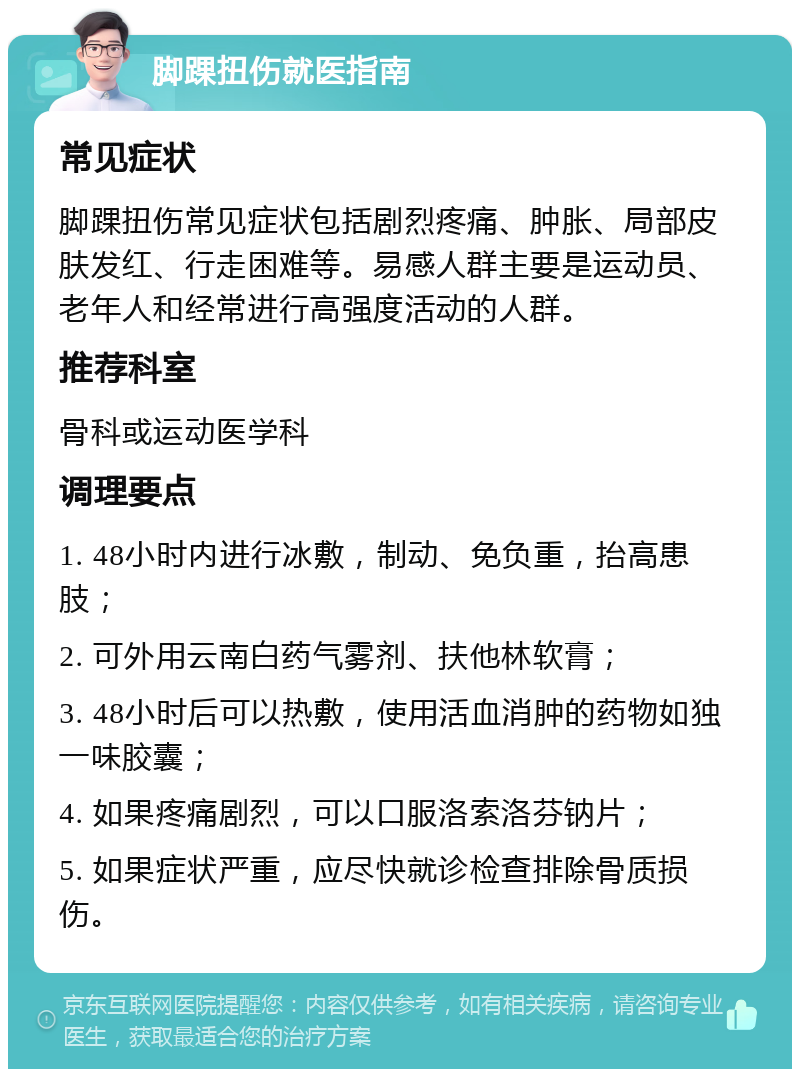 脚踝扭伤就医指南 常见症状 脚踝扭伤常见症状包括剧烈疼痛、肿胀、局部皮肤发红、行走困难等。易感人群主要是运动员、老年人和经常进行高强度活动的人群。 推荐科室 骨科或运动医学科 调理要点 1. 48小时内进行冰敷，制动、免负重，抬高患肢； 2. 可外用云南白药气雾剂、扶他林软膏； 3. 48小时后可以热敷，使用活血消肿的药物如独一味胶囊； 4. 如果疼痛剧烈，可以口服洛索洛芬钠片； 5. 如果症状严重，应尽快就诊检查排除骨质损伤。