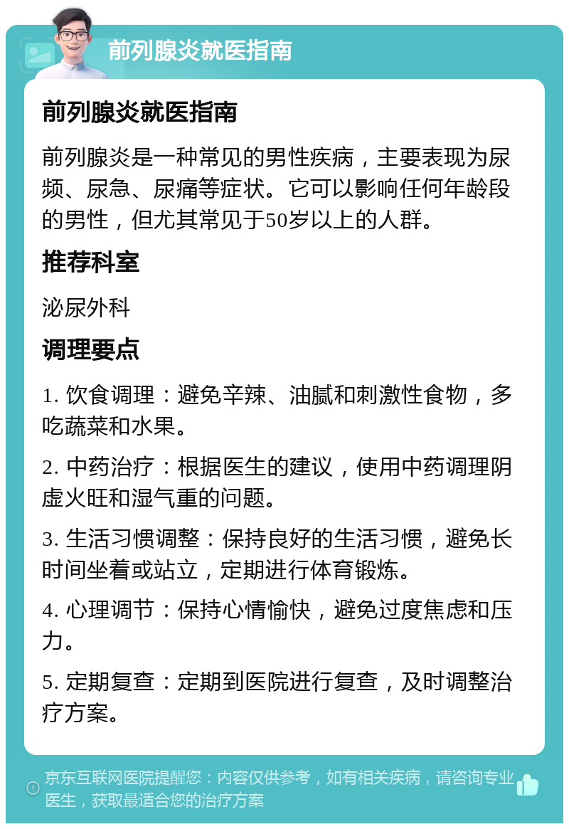 前列腺炎就医指南 前列腺炎就医指南 前列腺炎是一种常见的男性疾病，主要表现为尿频、尿急、尿痛等症状。它可以影响任何年龄段的男性，但尤其常见于50岁以上的人群。 推荐科室 泌尿外科 调理要点 1. 饮食调理：避免辛辣、油腻和刺激性食物，多吃蔬菜和水果。 2. 中药治疗：根据医生的建议，使用中药调理阴虚火旺和湿气重的问题。 3. 生活习惯调整：保持良好的生活习惯，避免长时间坐着或站立，定期进行体育锻炼。 4. 心理调节：保持心情愉快，避免过度焦虑和压力。 5. 定期复查：定期到医院进行复查，及时调整治疗方案。